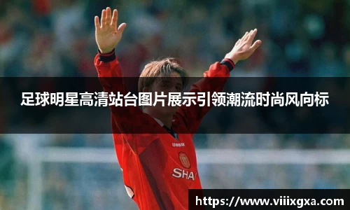 足球明星高清站台图片展示引领潮流时尚风向标